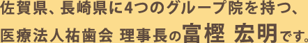 佐賀県、長崎県に4つのグループ院を持つ、医療法人祐歯会 理事長の富樫宏明です。